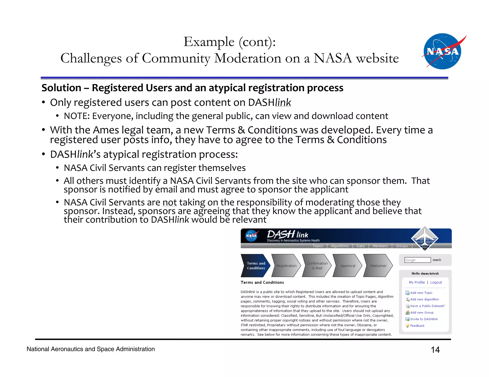 Example (cont):
           Challenges of Community Moderation on a NASA website
     Solution – Registered Users and an atypical registration process
     • Only registered users can post content on DASHlink
          • NOTE: Everyone, including the general public, can view and download content
     • With the Ames legal team, a new Terms & Conditions was developed. Every time a 
       registered user posts info, they have to agree to the Terms & Conditions
     • DASHlink’s atypical registration process:
          • NASA Civil Servants can register themselves 
          • All others must identify a NASA Civil Servants from the site who can sponsor them.  That 
            sponsor is notified by email and must agree to sponsor the applicant
          • NASA Civil Servants are not taking on the responsibility of moderating those they 
            sponsor. Instead, sponsors are agreeing that they know the applicant and believe that 
            their contribution to DASHlink would be relevant




National Aeronautics and Space Administration                                                       14
 