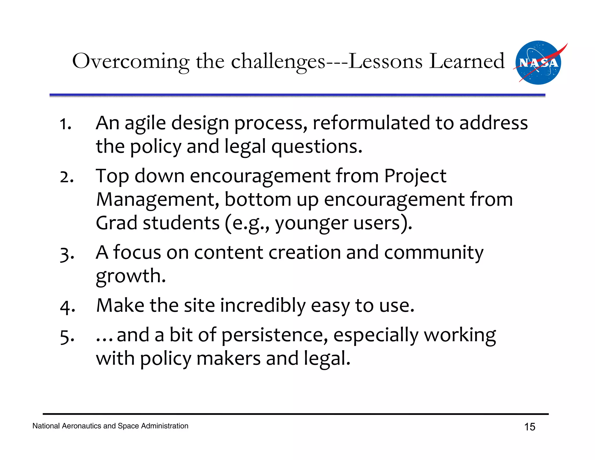 Overcoming the challenges---Lessons Learned

       1. An agile design process, reformulated to address 
          the policy and legal questions.
       2. Top down encouragement from Project 
          Management, bottom up encouragement from 
          Grad students (e.g., younger users).
       3. A focus on content creation and community 
          growth.
       4. Make the site incredibly easy to use.
       5. …and a bit of persistence, especially working 
          with policy makers and legal.


National Aeronautics and Space Administration            15
 