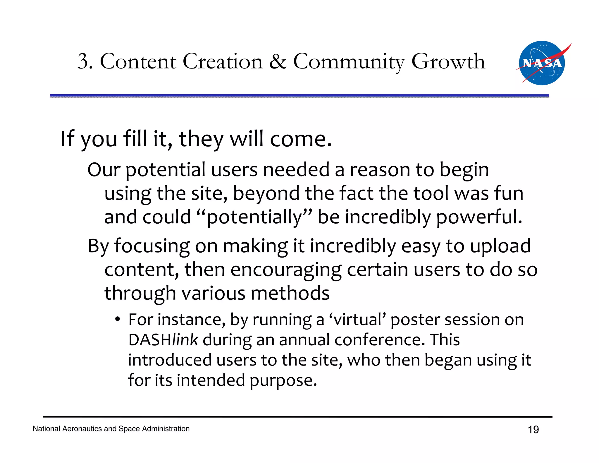 3. Content Creation & Community Growth


       If you fill it, they will come.
               Our potential users needed a reason to begin 
                using the site, beyond the fact the tool was fun 
                and could “potentially” be incredibly powerful.
               By focusing on making it incredibly easy to upload 
                content, then encouraging certain users to do so 
                through various methods 
                       • For instance, by running a ‘virtual’ poster session on 
                         DASHlink during an annual conference. This 
                         introduced users to the site, who then began using it 
                         for its intended purpose.

National Aeronautics and Space Administration                                 19
 