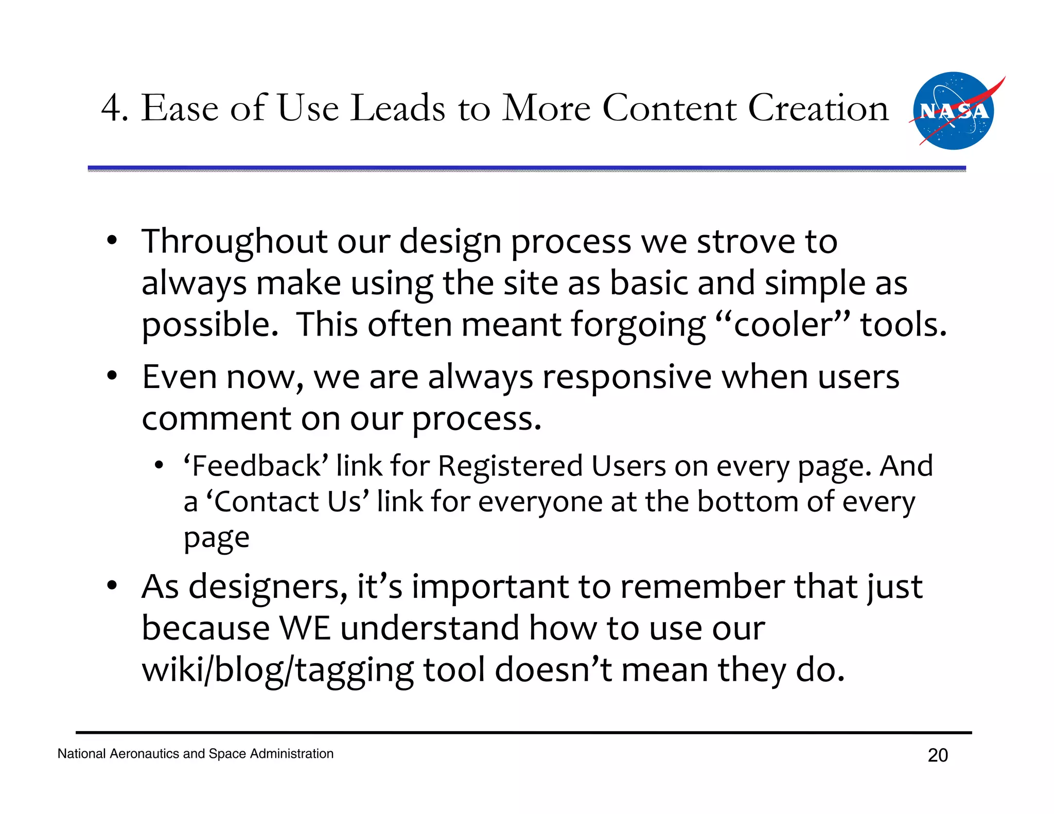 4. Ease of Use Leads to More Content Creation


       • Throughout our design process we strove to 
         always make using the site as basic and simple as 
         possible.  This often meant forgoing “cooler” tools.
       • Even now, we are always responsive when users 
         comment on our process.  
               • ‘Feedback’ link for Registered Users on every page. And 
                 a ‘Contact Us’ link for everyone at the bottom of every 
                 page
       • As designers, it’s important to remember that just 
         because WE understand how to use our 
         wiki/blog/tagging tool doesn’t mean they do.

National Aeronautics and Space Administration                           20
 