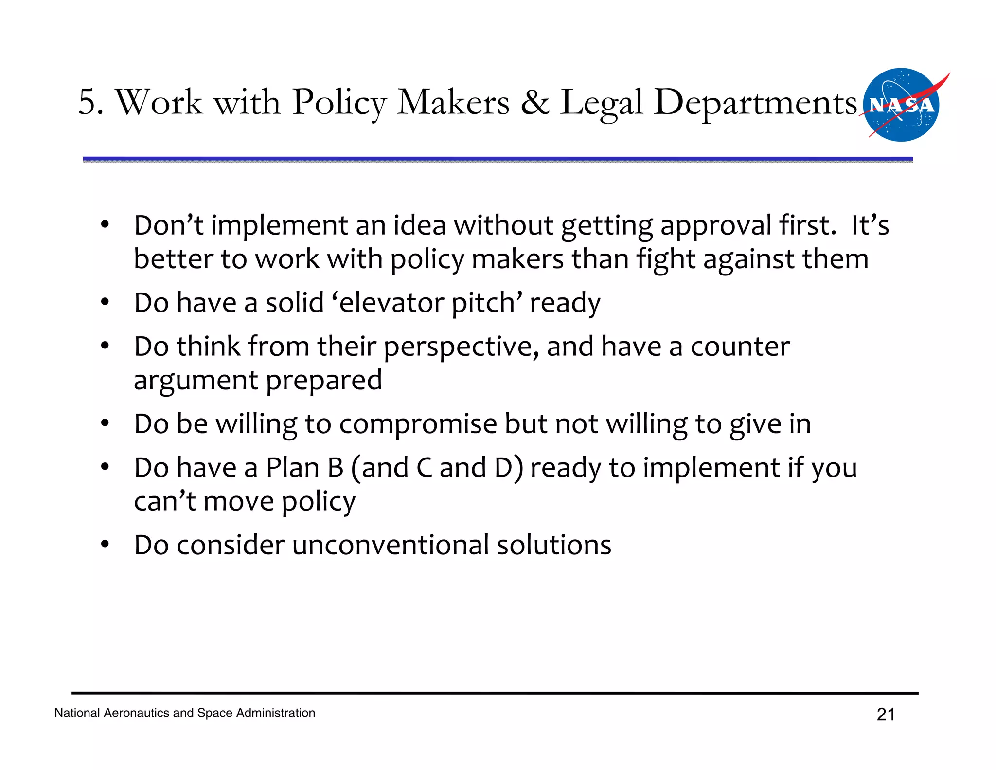 5. Work with Policy Makers & Legal Departments


       • Don’t implement an idea without getting approval first.  It’s 
         better to work with policy makers than fight against them
       • Do have a solid ‘elevator pitch’ ready
       • Do think from their perspective, and have a counter 
         argument prepared
       • Do be willing to compromise but not willing to give in
       • Do have a Plan B (and C and D) ready to implement if you 
         can’t move policy
       • Do consider unconventional solutions




National Aeronautics and Space Administration                        21
 