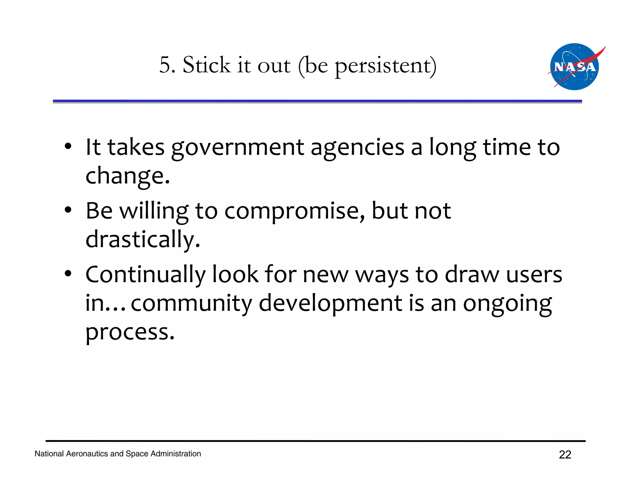 5. Stick it out (be persistent)


       • It takes government agencies a long time to 
         change.
       • Be willing to compromise, but not 
         drastically.
       • Continually look for new ways to draw users 
         in…community development is an ongoing 
         process.



National Aeronautics and Space Administration                      22
 