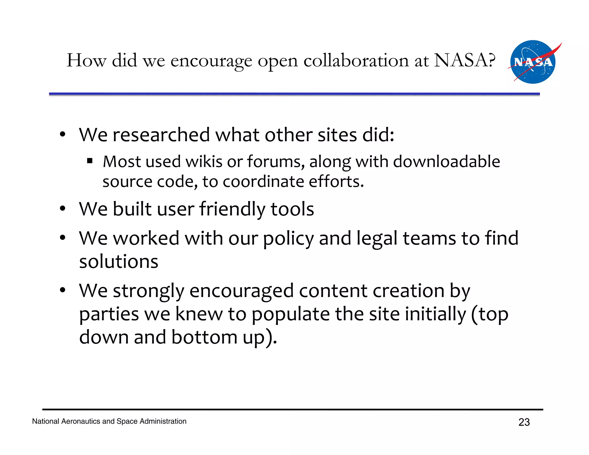 How did we encourage open collaboration at NASA?


       • We researched what other sites did:
                    Most used wikis or forums, along with downloadable 
                    source code, to coordinate efforts.
       • We built user friendly tools 
       • We worked with our policy and legal teams to find 
         solutions
       • We strongly encouraged content creation by 
         parties we knew to populate the site initially (top 
         down and bottom up).


National Aeronautics and Space Administration                             23
 