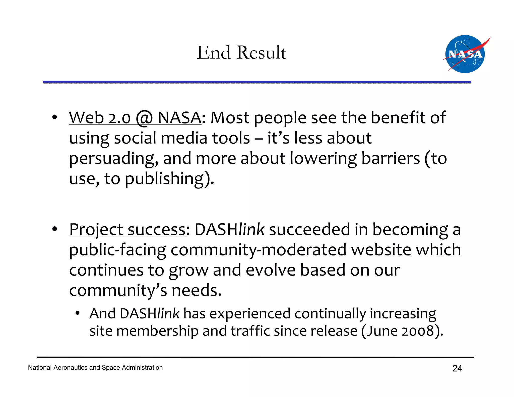 End Result


       • Web 2.0 @ NASA: Most people see the benefit of 
         using social media tools – it’s less about 
         persuading, and more about lowering barriers (to 
         use, to publishing).

       • Project success: DASHlink succeeded in becoming a 
         public‐facing community‐moderated website which 
         continues to grow and evolve based on our 
         community’s needs.
               • And DASHlink has experienced continually increasing 
                 site membership and traffic since release (June 2008).

National Aeronautics and Space Administration                             24
 