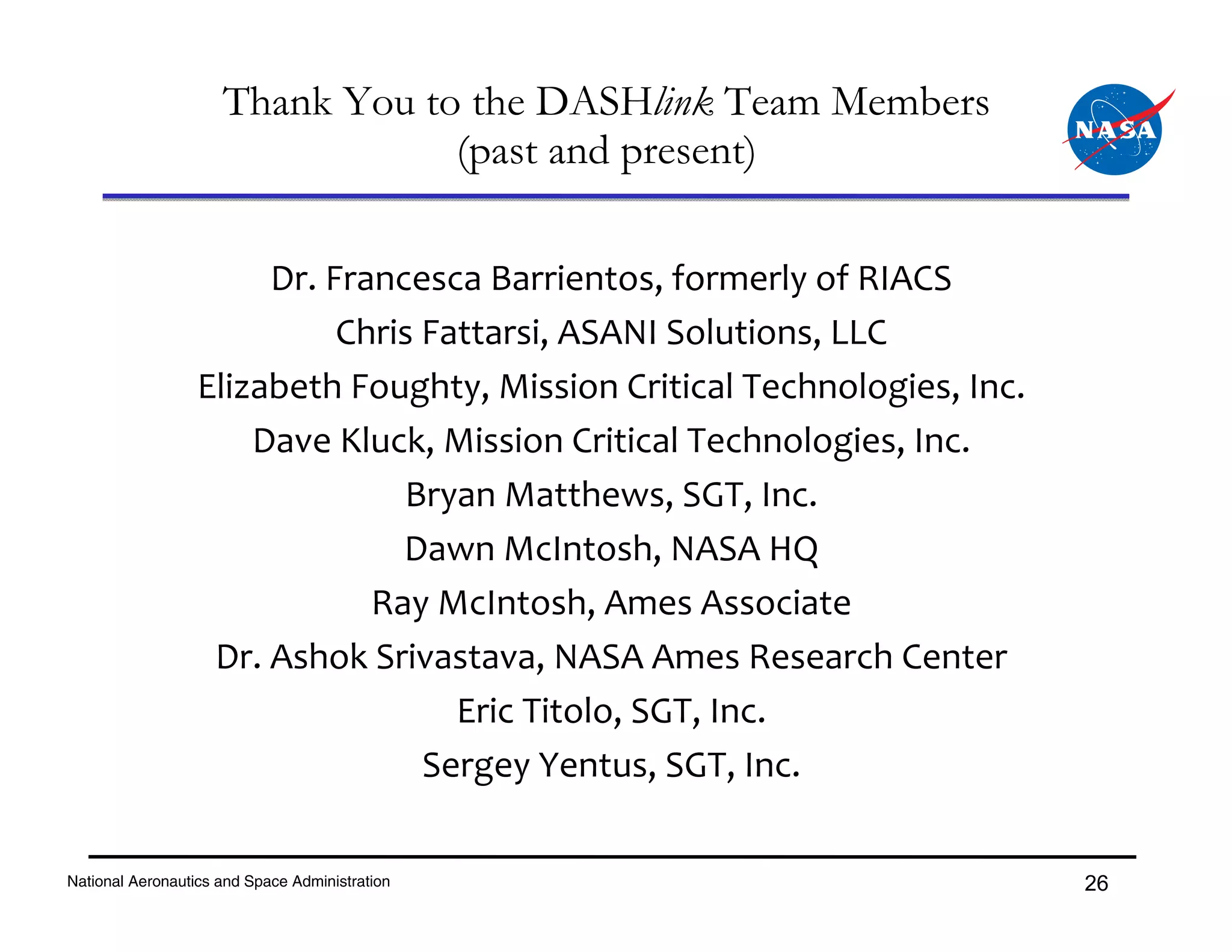 Thank You to the DASHlink Team Members
                                 (past and present)

                       Dr. Francesca Barrientos, formerly of RIACS
                            Chris Fattarsi, ASANI Solutions, LLC
                  Elizabeth Foughty, Mission Critical Technologies, Inc.
                      Dave Kluck, Mission Critical Technologies, Inc.
                                Bryan Matthews, SGT, Inc.
                                Dawn McIntosh, NASA HQ
                              Ray McIntosh, Ames Associate
                   Dr. Ashok Srivastava, NASA Ames Research Center
                                    Eric Titolo, SGT, Inc.
                                  Sergey Yentus, SGT, Inc.

National Aeronautics and Space Administration                              26
 