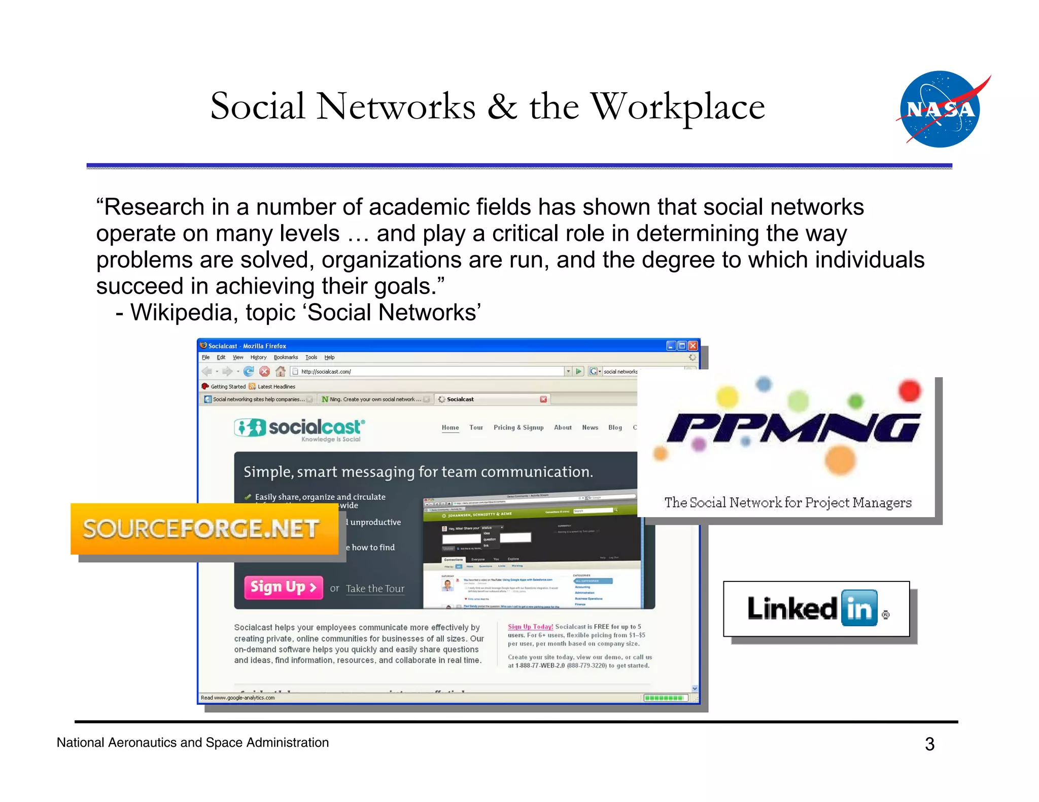 Social Networks & the Workplace

      “Research in a number of academic fields has shown that social networks
      operate on many levels … and play a critical role in determining the way
      problems are solved, organizations are run, and the degree to which individuals
      succeed in achieving their goals.”
        - Wikipedia, topic ‘Social Networks’




National Aeronautics and Space Administration                                       3
 