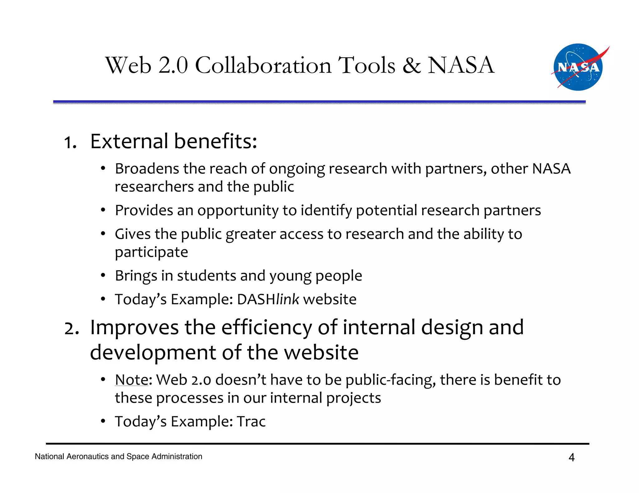 Web 2.0 Collaboration Tools & NASA

       1. External benefits:
                 • Broadens the reach of ongoing research with partners, other NASA
                   researchers and the public
                 • Provides an opportunity to identify potential research partners
                 • Gives the public greater access to research and the ability to 
                   participate
                 • Brings in students and young people
                 • Today’s Example: DASHlink website
       2. Improves the efficiency of internal design and 
          development of the website
                 • Note: Web 2.0 doesn’t have to be public‐facing, there is benefit to 
                   these processes in our internal projects
                 • Today’s Example: Trac

National Aeronautics and Space Administration                                             4
 