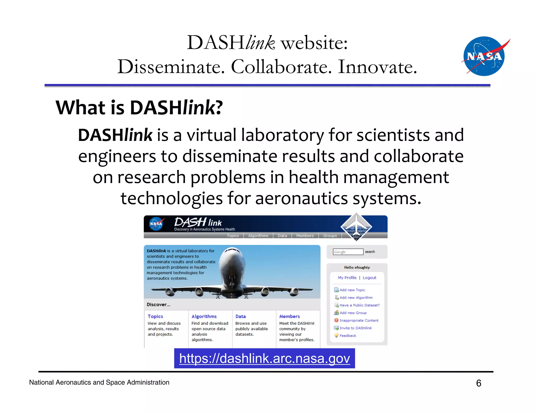 DASHlink website:
                            Disseminate. Collaborate. Innovate.
        What is DASHlink?
               DASHlink is a virtual laboratory for scientists and 
               engineers to disseminate results and collaborate 
                on research problems in health management 
                    technologies for aeronautics systems.




                                                https://dashlink.arc.nasa.gov
National Aeronautics and Space Administration                                   6
 