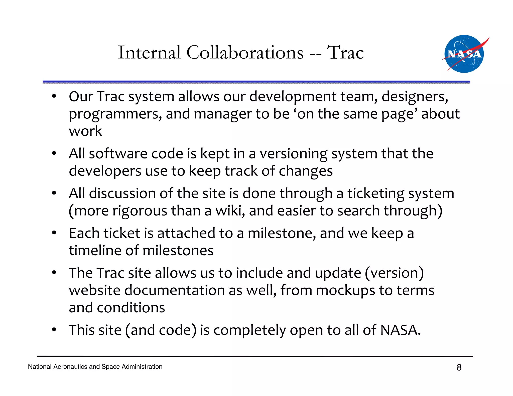Internal Collaborations -- Trac

       • Our Trac system allows our development team, designers, 
         programmers, and manager to be ‘on the same page’ about 
         work
       • All software code is kept in a versioning system that the 
         developers use to keep track of changes
       • All discussion of the site is done through a ticketing system 
         (more rigorous than a wiki, and easier to search through)
       • Each ticket is attached to a milestone, and we keep a 
         timeline of milestones
       • The Trac site allows us to include and update (version) 
         website documentation as well, from mockups to terms 
         and conditions
       • This site (and code) is completely open to all of NASA.

National Aeronautics and Space Administration                        8
 