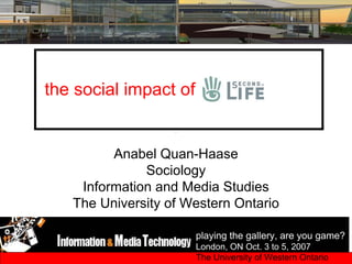 the social impact of


         Anabel Quan-Haase
              Sociology
    Information and Media Studies
   The University of Western Ontario

                       playing the gallery, are you game?
                       London, ON Oct. 3 to 5, 2007
                       The University of Western Ontario