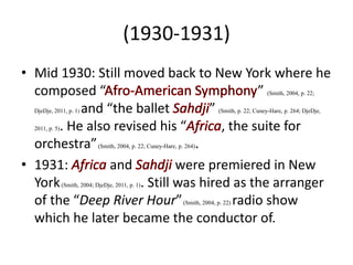 (1930-1931)
• Mid 1930: Still moved back to New York where he
composed “ ” (Smith, 2004, p. 22;
DjeDje, 2011, p. 1) and “the ballet ” (Smith, p. 22; Cuney-Hare, p. 264; DjeDje,
2011, p. 5). He also revised his “ , the suite for
orchestra”(Smith, 2004, p. 22; Cuney-Hare, p. 264).
• 1931: and were premiered in New
York(Smith, 2004; DjeDje, 2011, p. 1). Still was hired as the arranger
of the “Deep River Hour”(Smith, 2004, p. 22) radio show
which he later became the conductor of.
 