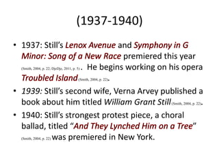 (1937-1940)
• 1937: Still’s and
premiered this year
(Smith, 2004, p. 22; DjeDje, 2011, p. 5) . He begins working on his opera
(Smith, 2004, p. 22).
• 1939: Still’s second wife, Verna Arvey published a
book about him titled William Grant Still(Smith, 2004, p. 22).
• 1940: Still’s strongest protest piece, a choral
ballad, titled “ ”
(Smith, 2004, p. 22) was premiered in New York.
 