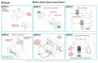 ®
                                                                McAire Quick Start Guide Sheet 1

STEP 1                                                              STEP 2                                                                                           STEP 3
                                                                                                REMOVE PROTECTIVE COVERS                                                                            INSTALL BATTERIES
REMOVE
AC CORD &
WiFi ANTENNA
                                                                                                                    OUTER COVER
                                               REMOVE
                                               REMOTE
                                               CONTROL                                                                             INNER COVER
                                                                                                                                                                                           REMOVE SCREW




                     REMOVE UNIT
                     FROM CARTON

                                                                                                                                                                                                                      RE-INSERT
                                                                                                                                                                                                                      SCREW




STEP 4                CONNECT THE ANTENNA                           STEP 5                                                                     1st                   STEP 6                    START ENJOYING YOUR McAire
                                        WLAN ANTENNA                                                                                      CONNECT
                                        CONNECTOR                                                                                         AC CORD
       SUPPLIED Wi-Fi                                                       2nd
       ANTENNA                                                      CONNECT THE
                                                                    APPLE DOCK
                                                                    CONNECTER
                                                                    TO USB CABLE

                                                                                                                                                                                     1st
                                                                                                                                                                             TOUCH THE
                                                                                                                                                                             MUSIC
                                                                                                                                                                             BUTTON

                                                                                                                                                                                     2nd
                                                                                                                                                                             TOUCH THE
                                                                                                                                                                             PLAYBACK
Refer to page 10 in the                                                                                                                                                      BUTTON
McAire Owner’s Manual                                                                                                                                                                To Setup your McAire for AirPlay Operation at
for additional information.                                                                                                                                                          this time, proceed to STEP 7 on the next page.

                                            McIntosh Laboratory, Inc. 2 Chambers Street Binghamton, New York 13903-2699 Phone: 607-723-3512 www.mcintoshlabs.com Part No. 04138400
 