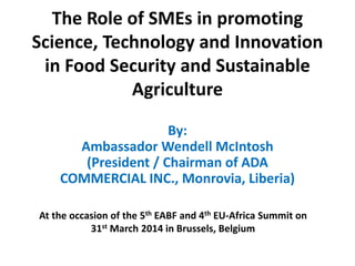 The Role of SMEs in promoting
Science, Technology and Innovation
in Food Security and Sustainable
Agriculture
By:
Ambassador Wendell McIntosh
(President / Chairman of ADA
COMMERCIAL INC., Monrovia, Liberia)
At the occasion of the 5th EABF and 4th EU-Africa Summit on
31st March 2014 in Brussels, Belgium
 