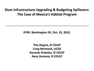 Slum Infrastructure Upgrading & Budgeting Spillovers:
        The Case of Mexico’s Hábitat Program



           IFPRI, Washington DC, Oct. 25, 2012.


                 Tito Alegria, El COLEF
                 Craig McIntosh, UCSD
               Gerardo Ordoñez, El COLEF
                Rene Zenteno, El COLEF
 