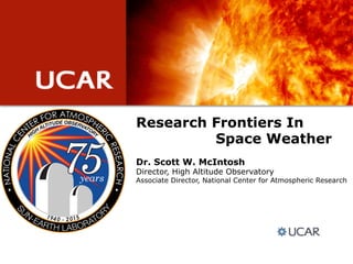 Research Frontiers In
Space Weather
Dr. Scott W. McIntosh
Director, High Altitude Observatory
Associate Director, National Center for Atmospheric Research
 