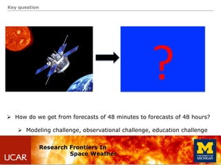 Key question
Research Frontiers In
Space Weather
Ø  How do we get from forecasts of 48 minutes to forecasts of 48 hours?
...