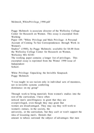 McIntosh_WhitePrivilege_1990.pdf
Peggy McIntosh is associate director of the Wellesley Collage
Center for Research on Women. This essay is excerpted from
Working
Paper 189. "White Privilege and Male Privilege: A Personal
Account of Coming To See Correspondences through Work in
Women's
Studies" (1988), by Peggy McIntosh; available for $4.00 from
the Wellesley College Center for Research on Women,
Wellesley MA 02181
The working paper contains a longer list of privileges. This
excerpted essay is reprinted from the Winter 1990 issue of
Independent
School.
White Privilege: Unpacking the Invisible Knapsack
Peggy McIntosh
"I was taught to see racism only in individual acts of meanness,
not in invisible systems conferring
dominance on my group"
Through work to bring materials from women's studies into the
rest of the curriculum, I have often
noticed men's unwillingness to grant that they are
overprivileged, even though they may grant that
women are disadvantaged. They may say they will work to
women's statues, in the society, the
university, or the curriculum, but they can't or won't support the
idea of lessening men's. Denials that
amount to taboos surround the subject of advantages that men
 