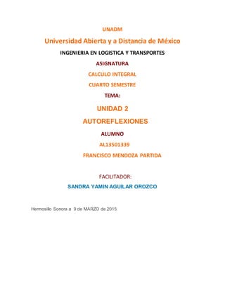 UNADM
Universidad Abierta y a Distancia de México
INGENIERIA EN LOGISTICA Y TRANSPORTES
ASIGNATURA
CALCULO INTEGRAL
CUARTO SEMESTRE
TEMA:
UNIDAD 2
AUTOREFLEXIONES
ALUMNO
AL13501339
FRANCISCO MENDOZA PARTIDA
FACILITADOR:
SANDRA YAMIN AGUILAR OROZCO
Hermosillo Sonora a 9 de MARZO de 2015
 