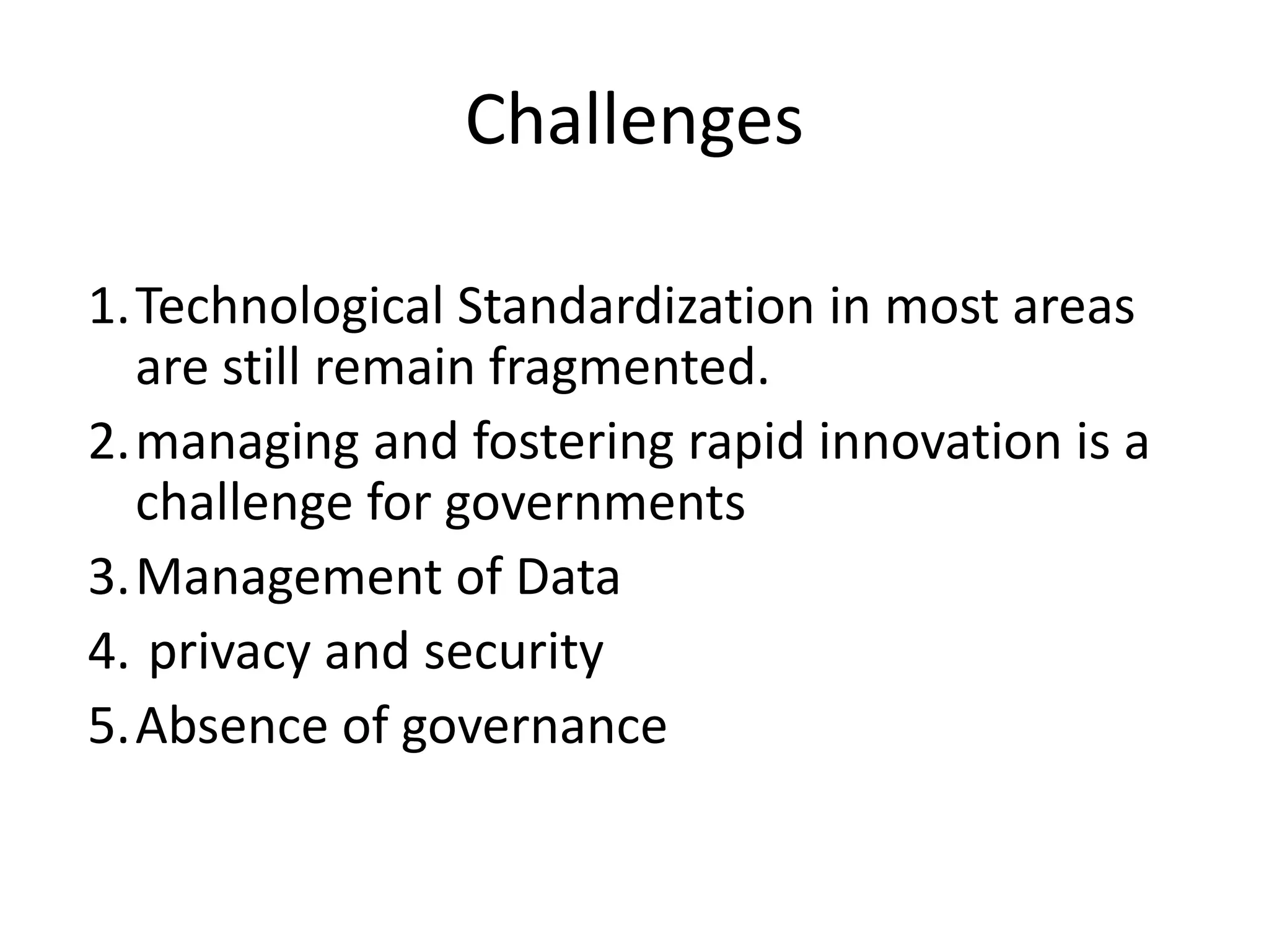 Challenges 
1.Technological Standardization in most areas 
are still remain fragmented. 
2.managing and fostering rapid innovation is a 
challenge for governments 
3.Management of Data 
4. privacy and security 
5.Absence of governance 
 