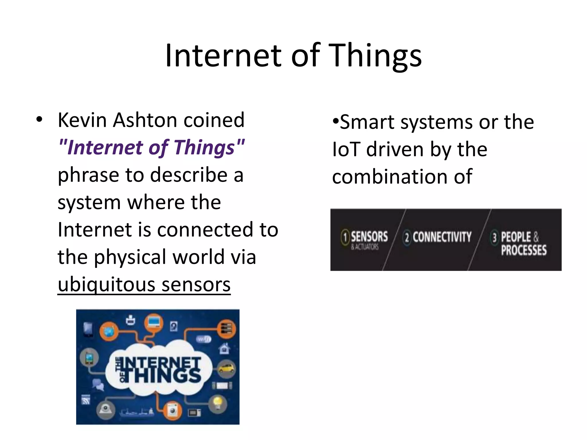 Internet of Things 
• Kevin Ashton coined 
"Internet of Things" 
phrase to describe a 
system where the 
Internet is connected to 
the physical world via 
ubiquitous sensors 
•Smart systems or the 
IoT driven by the 
combination of 
 