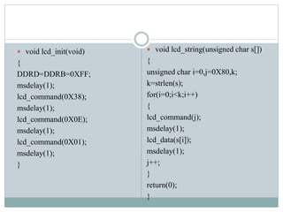  void lcd_init(void)
{
DDRD=DDRB=0XFF;
msdelay(1);
lcd_command(0X38);
msdelay(1);
lcd_command(0X0E);
msdelay(1);
lcd_command(0X01);
msdelay(1);
}
 void lcd_string(unsigned char s[])
{
unsigned char i=0,j=0X80,k;
k=strlen(s);
for(i=0;i<k;i++)
{
lcd_command(j);
msdelay(1);
lcd_data(s[i]);
msdelay(1);
j++;
}
return(0);
}
 