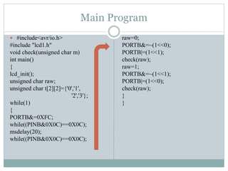 Main Program
 #include<avr/io.h>
#include "lcd1.h"
void check(unsigned char m)
int main()
{
lcd_init();
unsigned char raw;
unsigned char t[2][2]={'0','1',
'2','3'};
while(1)
{
PORTB&=0XFC;
while((PINB&0X0C)==0X0C);
msdelay(20);
while((PINB&0X0C)==0X0C);
raw=0;
PORTB&=~(1<<0);
PORTB|=(1<<1);
check(raw);
raw=1;
PORTB&=~(1<<1);
PORTB|=(1<<0);
check(raw);
}
}
 
