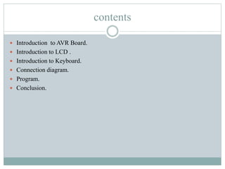 contents
 Introduction to AVR Board.
 Introduction to LCD .
 Introduction to Keyboard.
 Connection diagram.
 Program.
 Conclusion.
 