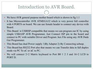 Introduction to AVR Board.
 We have AVR general purpose mother board which is shown in fig 1.1
 It has Microcontroller AVR ATMEGA32 which is very power full controller
with 4 PORTS on board. We can use female header to connect any device with
Board.
 This Board is USBISP compatible that means we can program our IC by using
simple USBASP AVR Programmer, Just Connect ISP pin to the board and
connect to PC with suitable Driver and Program .hex File using any AVR Dude
Gui Programmer.
 This Board has dual Power supply 1)By Adapter 2) By Connecting usbasp.
 This Board has RS232 Port also that means we can Transfer data in full duplex
mode via PC To uC or uC to PC.
 We will connect 2×2 Matrix keyboard to Port B0 1 2 3 and 16×2 LCD to
PORT D.
 
