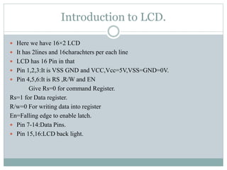 Introduction to LCD.
 Here we have 16×2 LCD
 It has 2lines and 16charachters per each line
 LCD has 16 Pin in that
 Pin 1,2,3:It is VSS GND and VCC,Vcc=5V,VSS=GND=0V.
 Pin 4,5,6:It is RS ,R/W and EN
Give Rs=0 for command Register.
Rs=1 for Data register.
R/w=0 For writing data into register
En=Falling edge to enable latch.
 Pin 7-14:Data Pins.
 Pin 15,16:LCD back light.
 
