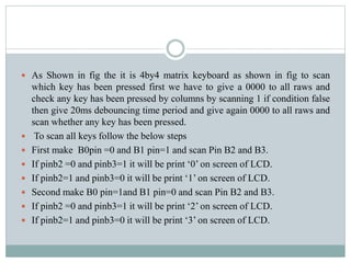  As Shown in fig the it is 4by4 matrix keyboard as shown in fig to scan
which key has been pressed first we have to give a 0000 to all raws and
check any key has been pressed by columns by scanning 1 if condition false
then give 20ms debouncing time period and give again 0000 to all raws and
scan whether any key has been pressed.
 To scan all keys follow the below steps
 First make B0pin =0 and B1 pin=1 and scan Pin B2 and B3.
 If pinb2 =0 and pinb3=1 it will be print ‘0’ on screen of LCD.
 If pinb2=1 and pinb3=0 it will be print ‘1’ on screen of LCD.
 Second make B0 pin=1and B1 pin=0 and scan Pin B2 and B3.
 If pinb2 =0 and pinb3=1 it will be print ‘2’ on screen of LCD.
 If pinb2=1 and pinb3=0 it will be print ‘3’ on screen of LCD.
 