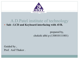 A.D.Patel institute of technology
 Sub : LCD and Keyboard interfacing with AVR.
prepared by,
chokshi abhi p (130010111001)
Guided by ,
Prof. Asif Thakor .
 