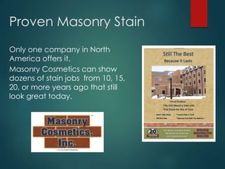 Proven Masonry Stain
Only one company in North
America offers it.
Masonry Cosmetics can show
dozens of stain jobs from 10, 15,
20, or more years ago that still
look great today.
 