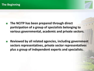 The Beginning 
11 
The NCITP has been prepared through direct 
participation of a group of specialists belonging to 
various governmental, academic and private sectors. 
Reviewed by all related agencies, including government 
sectors representatives, private sector representatives 
plus a group of independent experts and specialists. 
 