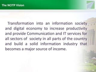 The NCITP Vision 
14 
Transformation into an information society 
and digital economy to increase productivity 
and provide Communication and IT services for 
all sectors of society in all parts of the country 
and build a solid information industry that 
becomes a major source of income. 
 