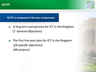 NCITP 
15 
NCITP is composed of the two components: 
A long-term perspective for ICT in the Kingdom. 
(7 General Objectives) 
The first five-year plan for ICT in the Kingdom. 
(26 specific objectives) 
(98 projects) 
 