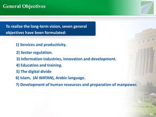 General Objectives 
16 
To realize the long-term vision, seven general 
objectives have been formulated: 
1) Services and productivity. 
2) Sector regulation. 
3) Information industries, innovation and development. 
4) Education and training. 
5) The digital divide 
6) Islam, (Al WATAN), Arabic language. 
7) Development of human resources and preparation of manpower. 
 