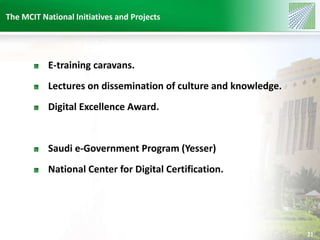 The MCIT National Initiatives and Projects 
21 
E-training caravans. 
Lectures on dissemination of culture and knowledge. 
Digital Excellence Award. 
Saudi e-Government Program (Yesser) 
National Center for Digital Certification. 
 