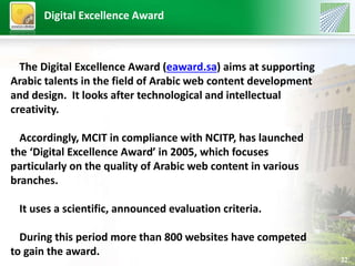 22 
Digital Excellence Award 
The Digital Excellence Award (eaward.sa) aims at supporting 
Arabic talents in the field of Arabic web content development 
and design. It looks after technological and intellectual 
creativity. 
Accordingly, MCIT in compliance with NCITP, has launched 
the ‘Digital Excellence Award’ in 2005, which focuses 
particularly on the quality of Arabic web content in various 
branches. 
It uses a scientific, announced evaluation criteria. 
During this period more than 800 websites have competed 
to gain the award. 
 