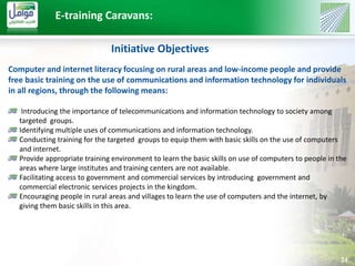 24 
E-training Caravans: 
Initiative Objectives 
Computer and internet literacy focusing on rural areas and low-income people and provide 
free basic training on the use of communications and information technology for individuals 
in all regions, through the following means: 
Introducing the importance of telecommunications and information technology to society among 
targeted groups. 
Identifying multiple uses of communications and information technology. 
Conducting training for the targeted groups to equip them with basic skills on the use of computers 
and internet. 
Provide appropriate training environment to learn the basic skills on use of computers to people in the 
areas where large institutes and training centers are not available. 
Facilitating access to government and commercial services by introducing government and 
commercial electronic services projects in the kingdom. 
Encouraging people in rural areas and villages to learn the use of computers and the internet, by 
giving them basic skills in this area. 
 