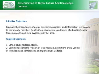 26 
Dissemination Of Digital Culture And Knowledge 
Lectures 
Initiative Objectives 
Promote the importance of use of telecommunications and information technology 
to community members (in all different categories and levels of education), with 
focus on youth, and raise awareness in this area. 
Targeted Segments 
1- School students (secondary). 
2- Commons segments (visitors of local festivals, exhibitions and a variety 
of symposia and conferences, and sports clubs visitors). 
 