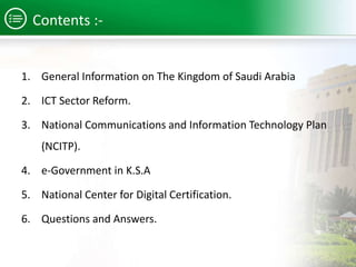 Contents :- 
1. General Information on The Kingdom of Saudi Arabia 
2. ICT Sector Reform. 
3. National Communications and Information Technology Plan 
(NCITP). 
4. e-Government in K.S.A 
5. National Center for Digital Certification. 
6. Questions and Answers. 
 
