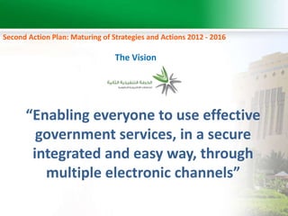 Second Action Plan: Maturing of Strategies and Actions 2012 - 2016 
The Vision 
“Enabling everyone to use effective 
government services, in a secure 
integrated and easy way, through 
multiple electronic channels” 
 