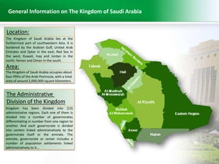 General Information on The Kingdom of Saudi Arabia 
Location: 
The Kingdom of Saudi Arabia lies at the 
furthermost part of southwestern Asia. It is 
bordered by the Arabian Gulf, United Arab 
Emirates and Qatar in the east; Red Sea in 
the west; Kuwait, Iraq and Jordan in the 
north; Yemen and Oman in the south. 
Area: 
The Kingdom of Saudi Arabia occupies about 
four-fifths of the Arab Peninsula, with a total 
area of around 2,000,000 square kilometers. 
The Administrative 
Division of the Kingdom 
Kingdom has been divided into (13) 
administrative regions. Each one of them is 
divided into a number of governorates 
differentiating in number from one region to 
another. And each governorate is divided 
into centers linked administratively to the 
governorate itself or the emirate. The 
emirate, governorate or center includes a 
number of population settlements linked 
administratively to it... 
 