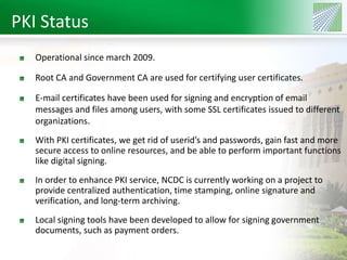 PKI Status 
Operational since march 2009. 
Root CA and Government CA are used for certifying user certificates. 
E-mail certificates have been used for signing and encryption of email 
messages and files among users, with some SSL certificates issued to different 
organizations. 
With PKI certificates, we get rid of userid’s and passwords, gain fast and more 
secure access to online resources, and be able to perform important functions 
like digital signing. 
In order to enhance PKI service, NCDC is currently working on a project to 
provide centralized authentication, time stamping, online signature and 
verification, and long-term archiving. 
Local signing tools have been developed to allow for signing government 
documents, such as payment orders. 
 