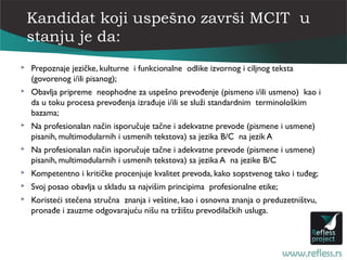 Kandidat koji uspešno završi MCIT u
    stanju je da:
   Prepoznaje jezičke, kulturne i funkcionalne odlike izvornog i ciljnog teksta
    (govorenog i/ili pisanog);
   Obavlja pripreme neophodne za uspešno prevođenje (pismeno i/ili usmeno) kao i
    da u toku procesa prevođenja izrađuje i/ili se služi standardnim terminološkim
    bazama;
   Na profesionalan način isporučuje tačne i adekvatne prevode (pismene i usmene)
    pisanih, multimodularnih i usmenih tekstova) sa jezika B/C na jezik A
   Na profesionalan način isporučuje tačne i adekvatne prevode (pismene i usmene)
    pisanih, multimodularnih i usmenih tekstova) sa jezika A na jezike B/C
   Kompetentno i kritičke procenjuje kvalitet prevoda, kako sopstvenog tako i tuđeg;
   Svoj posao obavlja u skladu sa najvišim principima profesionalne etike;
   Koristeći stečena stručna znanja i veštine, kao i osnovna znanja o preduzetništvu,
    pronađe i zauzme odgovarajuću nišu na tržištu prevodilačkih usluga.
 