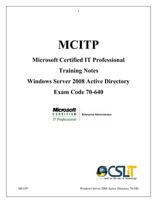 1
MCITP Windows Server 2008 Active Directory 70-640
MCITP
Microsoft Certified IT Professional
Training Notes
Windows Server 2008 Active Directory
Exam Code 70-640
1
MCITP Windows Server 2008 Active Directory 70-640
MCITP
Microsoft Certified IT Professional
Training Notes
Windows Server 2008 Active Directory
Exam Code 70-640
1
MCITP Windows Server 2008 Active Directory 70-640
MCITP
Microsoft Certified IT Professional
Training Notes
Windows Server 2008 Active Directory
Exam Code 70-640
 