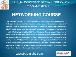 BALUJA INSTITUTE OF TECHNOLOGY & 
MANAGEMENT 
NETWORKING COURSE 
The Microsoft Certified IT Professional (MCITP) certification helps validate that an 
individual has the comprehensive set of skills necessary to perform a particular IT 
job role, such as database administrator or enterprise messaging administrator. 
MCITP certifications build on the technical proficiency measured in the Microsoft 
Certified Technology Specialist (MCTS) certifications. Therefore, you will earn one or 
more MCTS certifications on your way to earning an MCITP certification. MCITP 
certifications will not be updated for future versions of Microsoft products. In most 
cases, as an MCITP, you will be eligible for special upgrade paths to new Microsoft 
Certified Solutions Expert (MCSE) certifications. Microsoft Certified Solution Expert 
(MCSE) is focused on an experienced professional’s ability to design and build 
technology solutions in the cloud and on premise. 
www.balujalabs.com 
 