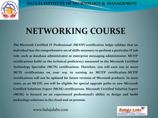 NETWORKING COURSE
www.balujalabs.com
BALUJA INSTITUTE OF TECHNOLOGY & MANAGEMENT
The Microsoft Certified IT Professional (MCITP) certification helps validate that an
individual has the comprehensive set of skills necessary to perform a particular IT job
role, such as database administrator or enterprise messaging administrator. MCITP
certifications build on the technical proficiency measured in the Microsoft Certified
Technology Specialist (MCTS) certifications. Therefore, you will earn one or more
MCTS certifications on your way to earning an MCITP certification. MCITP
certifications will not be updated for future versions of Microsoft products. In most
cases, as an MCITP, you will be eligible for special upgrade paths to new Microsoft
Certified Solutions Expert (MCSE) certifications. Microsoft Certified Solution Expert
(MCSE) is focused on an experienced professional’s ability to design and build
technology solutions in the cloud and on premise.
 