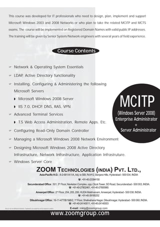 This course was developed for IT professionals who need to design, plan, implement and support

      Microsoft Windows 2003 and 2008 Networks or who plan to take the related MCITP and MCTS

      exams. The course will be implemented on Registered Domain Names with valid public IP addresses.

      The training will be given by Senior System/Network engineers with several years of field experience.



                                                                                             Course Contents


                Network & Operating System Essentials

                LDAP Active Directory functionality
                    ,

                Installing, Configuring & Administering the following
                Microsoft Servers

                ◗ Microsoft Windows 2008 Server

                ◗ IIS 7.0, DHCP DNS, RAS, VPN
                               ,                                                                                                              MCITP
                                                                                                                                           (Windows Server 2008)
                Advanced Terminal Services
                                                                                                                                         Enterprise Administrator
                ◗ T.S Web Access Administration, Remote Apps. Etc.
                                                                                                                                                    +
                Configuring Read-Only Domain Controller                                                                                     Server Administrator
                Managing a Microsoft Windows 2008 Network Environment

                Designing Microsoft Windows 2008 Active Directory
                Infrastructure, Network Infrastructure, Application Infrastruture.
                Windows Server Core

                                                         ZOOM TECHNOLOGIES (INDIA) PVT. LTD.,
                                                               Asia-Pacific H.O. : 8-2-681/A/1/A, Adj. to SBI, Rd #12, Banjara Hills, Hyderabad - 500 034, INDIA
                                                                                                       H : +91-40-23394150
                                                                                             th
                                         Secunderabad Office : 501, 5 Floor, Navketan Complex, opp. Clock Tower, SD Road, Secunderabad - 500 003, INDIA.
                                                                              H : +91-40-27802461, +91-40-27800985
                                                        Ameerpet Office : 2nd Floor, 204, 205, 206, HUDA Maitrivanam, Ameerpet, Hyderabad - 500 038, INDIA.
                                                                                                 H : +91-40-39185252
                                             Dilsukhnagar Office : 16-11-477/B/1&B/2, 1st Floor, Shalivahana Nagar, Dilsukhnagar, Hyderabad - 500 060, INDIA.
                                                                                H : +91-40-24140011, +91-40-24140003
We are not an Affiliated Institution. Trademarks are properties of the respective vendors.        E-mail : mktg@zoomgroup.com

                                                                                    www.zoomgroup.com
 
